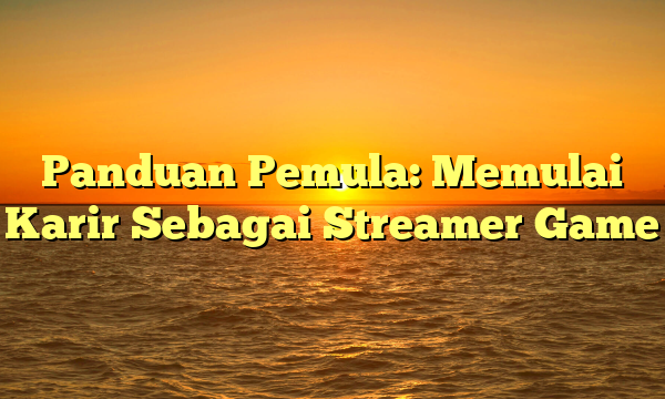 Panduan Pemula: Memulai Karir Sebagai Streamer Game