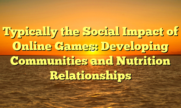 Typically the Social Impact of Online Games: Developing Communities and Nutrition Relationships