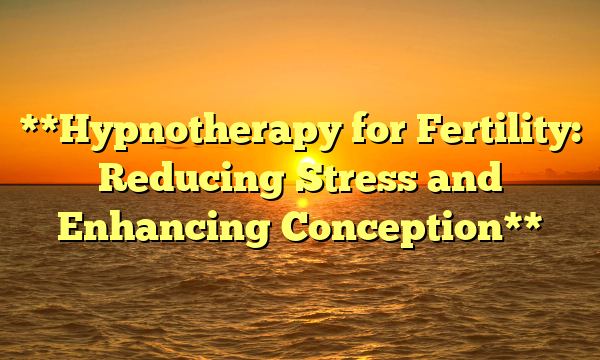 **Hypnotherapy for Fertility: Reducing Stress and Enhancing Conception**