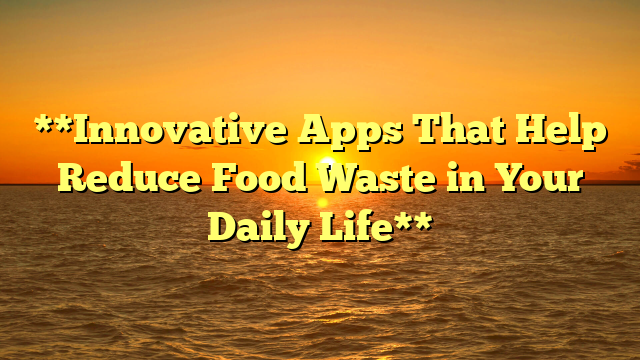 **Innovative Apps That Help Reduce Food Waste in Your Daily Life**